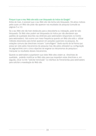 Porque é que o meu Web site está a ser bloqueado do índice do Google?
Antes de mais, é possível que o seu Web site não tenha sido bloqueado. Há vários motivos
pelos quais um Web site pode não aparecer nos resultados de pesquisa (consulte as
páginas 5 a 11).
Se o seu Web site não tiver obstáculos para a descoberta ou indexação, pode ter sido
bloqueado. Os Web sites podem ser bloqueados do índice por não atenderem aos
padrões de qualidade descritos nas diretrizes para webmasters (disponíveis no Centro
para webmasters). Isto ocorre com maior frequência quando um Web site está a utilizar
métodos desonestos para tentar aparecer em posições superiores na pesquisa. As
violações comuns das directrizes incluem “camuﬂagem” (texto escrito de tal forma que
possa ser visto pelos mecanismos de pesquisa mas não pelos utilizador) ou conﬁguração
de páginas/links com o único objectivo de enganar os mecanismos de pesquisa e
manipular os resultados desses mecanismos.
Quando os webmasters suspeitarem que estes Web sites violam as directrizes de
qualidade, poderão modiﬁcar os Web sites para que respeitem estas directrizes e, em
seguida, clicar no link “solicitar reinclusão” no interface de Ferramentas para webmasters
para solicitar a reavaliação do Web site.




                                            18
 