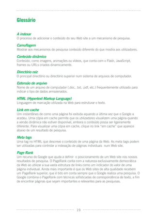 Glossário

A indexar
O processo de adicionar o conteúdo do seu Web site a um mecanismo de pesquisa.

Camuﬂagem
Mostrar aos mecanismos de pesquisa conteúdo diferente do que mostra aos utilizadores.

Conteúdo dinâmico
Conteúdo, como imagens, animações ou vídeos, que conta com o Flash, JavaScript,
frames ou URLs criados dinamicamente.

Directório raiz
O principal directório ou directório superior num sistema de arquivos de computador.

Extensão de arquivo
Nome de um arquivo de computador (.doc, .txt, .pdf, etc.) frequentemente utilizado para
indicar o tipo de dados armazenados.

HTML (Hypertext Markup Language)
Linguagem de marcação utilizada na Web para estruturar o texto.

Link em cache
Um instantâneo de como uma página foi exibida aquando a última vez que o Google a
acedeu. Uma cópia em cache permite que os utilizadores visualizem uma página quando
a versão dinâmica não estiver disponível, embora o conteúdo possa ser ligeiramente
diferente. Para visualizar uma cópia em cache, clique no link “em cache” que aparece
abaixo de um resultado de pesquisa.

Meta tags
Uma tag no HTML que descreve o conteúdo de uma página da Web. As meta tags podem
ser utilizadas para controlar a indexação de páginas individuais num Web site.

Page Rank
Um recurso do Google que ajuda a deﬁnir o posicionamento de um Web site nos nossos
resultados de pesquisa. O PageRank conta com a natureza exclusivamente democrática
da Web ao utilizar a sua vasta estrutura de links como um indicador do valor de uma
página individual. Ainda mais importante é que os Web sites de alta qualidade recebem
um PageRank superior, que é tido em conta sempre que o Google realiza uma pesquisa. O
Google combina o PageRank com técnicas soﬁsticadas de correspondência de texto, a ﬁm
de encontrar páginas que sejam importantes e relevantes para as pesquisas.




                                           19
 