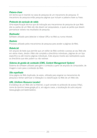 Palavra-chave
Um termo que é inserido na caixa de pesquisa de um mecanismo de pesquisa. O
mecanismo de pesquisa então pesquisa páginas que incluam a palavra-chave ou frase.

Protocolo de exclusão de robôs
Uma especiﬁcação técnica que dá indicação aos mecanismos de pesquisa de que Web
site ou partes de um Web site não devem ser pesquisáveis, e quais as partes que devem
permanecer visíveis nos resultados de pesquisa.

Rastreador
Software utilizado para detectar e indexar URLs na Web ou numa intranet.

Rastreio
Processo utilizado pelos mecanismos de pesquisa para aceder a páginas da Web.

Robots.txt
Um arquivo de texto que permite que um editor da Web controle o acesso ao seu Web site
em vários níveis, desde o Web site completo a directórios individuais, páginas de um tipo
especíﬁco ou até mesmo páginas individuais. Este arquivo mostra aos rastreadores quais
os directórios que eles podem ou não rastrear.

Sistema de gestão de conteúdo (CMS, Content Management System)
Sistema de software utilizado para gerir o conteúdo a partir de arquivos do computador, de
imagem e som para o conteúdo da Web.

Site espelhado
Uma página da Web duplicada; às vezes, utilizada para enganar os mecanismos de
pesquisa e tentar optimizar a indexação e a classiﬁcação na Web de um Web site.

URL (Uniform Resource Locator)
O endereço de um Web site na Internet, o qual consiste no protocolo de acesso (http),
nome de domínio (www.google.pt) e, em alguns casos, a localização de outro arquivo
(www.google.com/webmasters).




                                           20
 