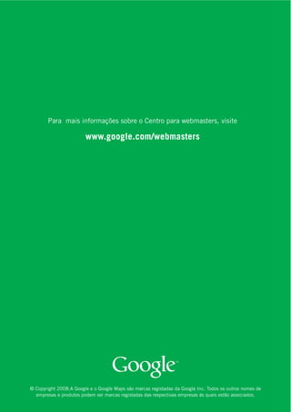 Para mais informações sobre o Centro para webmasters, visite

                        www.google.com/webmasters




© Copyright 2008.A Google e o Google Maps são marcas registadas da Google Inc. Todos os outros nomes de
  empresas e produtos podem ser marcas registadas das respectivas empresas às quais estão associados.
 