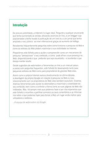 Introdução

Se procura visibilidade, a Internet é o lugar ideal. Pergunte a qualquer anunciante
que tenha aumentado as vendas utilizando anúncios on-line, a um blogger cuja
popularidade o tenha levado à publicação de um livro ou a um jornal que tenha
ampliado o seu público ao nível internacional graças ao aumento de tráfego.
Recebemos frequentemente perguntas sobre como funciona a pesquisa na Web e
como os editores da Web podem maximizar a sua visibilidade na Internet.
Preparámos este folheto para o ajudar a compreender como um mecanismo de
pesquisa ”percepciona” o seu conteúdo, e como pode aﬁnar a sua presença na
Web, disponibilizando o que pretende que seja visualizado – e ocultando o que
deseja manter oculto.
Desde sugestões de webmasters e ferramentas on-line a um manual passo-
a-passo com perguntas frequentes, este folheto foi desenvolvido tanto para
pequenos editores da Web como para proprietários de grandes Web sites.
Assim como a própria Internet evoluiu drasticamente na última década,
a abordagem do próprio Google em relação à pesquisa na Web e o seu
relacionamento com os proprietários de Web sites também evoluíram. Criámos
diversas ferramentas para ajudar os webmasters a maximizar a visibilidade do
seu conteúdo, bem como a controlar a forma como as suas páginas da Web são
indexadas. Mas há sempre mais que podemos fazer e por isso esperamos que
este folheto o incentive a partilhar connosco os seus comentários e as informar-
nos sobre o que podemos fazer para tornar a Web um lugar ainda melhor para
utilizadores e editores.
- A equipa de webmasters do Google




                                         2
 