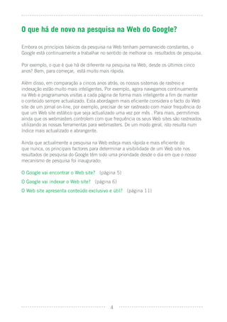 O que há de novo na pesquisa na Web do Google?

Embora os princípios básicos da pesquisa na Web tenham permanecido constantes, o
Google está continuamente a trabalhar no sentido de melhorar os resultados de pesquisa.

Por exemplo, o que é que há de diferente na pesquisa na Web, desde os últimos cinco
anos? Bem, para começar, está muito mais rápida.

Além disso, em comparação a cincos anos atrás, os nossos sistemas de rastreio e
indexação estão muito mais inteligentes. Por exemplo, agora navegamos continuamente
na Web e programamos visitas a cada página de forma mais inteligente a ﬁm de manter
o conteúdo sempre actualizado. Esta abordagem mais eﬁciente considera o facto do Web
site de um jornal on-line, por exemplo, precisar de ser rastreado com maior frequência do
que um Web site estático que seja actualizado uma vez por mês . Para mais, permitimos
ainda que os webmasters controlem com que frequência os seus Web sites são rastreados
utilizando as nossas ferramentas para webmasters. De um modo geral, isto resulta num
índice mais actualizado e abrangente.

Ainda que actualmente a pesquisa na Web esteja mais rápida e mais eﬁciente do
que nunca, os principais factores para determinar a visibilidade de um Web site nos
resultados de pesquisa do Google têm sido uma prioridade desde o dia em que o nosso
mecanismo de pesquisa foi inaugurado:

O Google vai encontrar o Web site? (página 5)
O Google vai indexar o Web site? (página 6)
O Web site apresenta conteúdo exclusivo e útil? (página 11)




                                            4
 