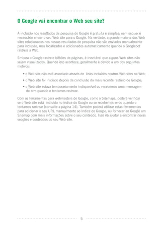 O Google vai encontrar o Web seu site?

A inclusão nos resultados de pesquisa do Google é gratuita e simples; nem sequer é
necessário enviar o seu Web site para o Google. Na verdade, a grande maioria dos Web
sites relacionados nos nossos resultados de pesquisa não são enviados manualmente
para inclusão, mas localizados e adicionados automaticamente quando o Googlebot
rastreia a Web.

Embora o Google rastreie bilhões de páginas, é inevitável que alguns Web sites não
sejam visualizados. Quando isto acontece, geralmente é devido a um dos seguintes
motivos:

   • o Web site não está associado através de links incluídos noutros Web sites na Web;
   • o Web site foi iniciado depois da conclusão do mais recente rastreio do Google;
   • o Web site estava temporariamente indisponível ou recebemos uma mensagem
     de erro quando o tentamos rastrear.

Com as ferramentas para webmasters do Google, como o Sitemaps, poderá veriﬁcar
se o Web site está incluído no índice do Google ou se recebemos erros quando o
tentamos rastrear (consulte a página 14). Também poderá utilizar estas ferramentas
para adicionar o seu URL manualmente ao índice do Google, ou fornecer ao Google um
Sitemap com mais informações sobre o seu conteúdo. Isso irá ajudar a encontrar novas
secções e conteúdos do seu Web site.




                                          5
 