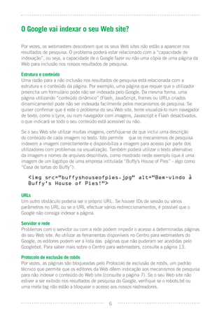 O Google vai indexar o seu Web site?

Por vezes, os webmasters descobrem que os seus Web sites não estão a aparecer nos
resultados de pesquisa. O problema poderá estar relacionado com a “capacidade de
indexação”, ou seja, a capacidade de o Google fazer ou não uma cópia de uma página da
Web para inclusão nos nossos resultados de pesquisa.

Estrutura e conteúdo
Uma razão para a não inclusão nos resultados de pesquisa está relacionada com a
estrutura e o conteúdo da página. Por exemplo, uma página que requer que o utilizador
preencha um formulário pode não ser indexada pelo Google. Da mesma forma, uma
página utilizando “conteúdo dinâmico” (Flash, JavaScript, frames ou URLs criados
dinamicamente) pode não ser indexada facilmente pelos mecanismos de pesquisa. Se
quiser conﬁrmar que é este o problema do seu Web site, tente visualizá-lo num navegador
de texto, como o Lynx, ou num navegador com imagens, Javascript e Flash desactivados,
o que indicará se todo o seu conteúdo está acessível ou não.

Se o seu Web site utilizar muitas imagens, certiﬁque-se de que inclui uma descrição
do conteúdo de cada imagem no texto. Isto permite que os mecanismos de pesquisa
indexem a imagem correctamente e disponibiliza a imagem para acesso por parte dos
utilizadores com problemas na visualização. Também poderá utilizar o texto alternativo
da imagem e nomes de arquivos descritivos, como mostrado neste exemplo (que é uma
imagem de um logotipo de uma empresa intitulada “Buffy’s House of Pies” - algo como
“Casa de tortas do Buffy”):

   <img src=”buffyshouseofpies.jpg” alt=”Bem-vindo a
   Buffy’s House of Pies!”>

URLs
Um outro obstáculo poderia ser o próprio URL. Se houver IDs de sessão ou vários
parâmetros no URL ou se o URL efectuar vários redireccionamentos, é possível que o
Google não consiga indexar a página.

Servidor e rede
Problemas com o servidor ou com a rede podem impedir o acesso a determinadas páginas
do seu Web site. Ao utilizar as ferramentas disponíveis no Centro para webmasters do
Google, os editores podem ver a lista das páginas que não puderam ser acedidas pelo
Googlebot. Para saber mais sobre o Centro para webmasters, consulte a página 13.

Protocolo de exclusão de robôs
Por vezes, as páginas são bloqueadas pelo Protocolo de exclusão de robôs, um padrão
técnico que permite que os editores da Web dêem indicação aos mecanismos de pesquisa
para não indexar o conteúdo do Web site (consulte a página 7). Se o seu Web site não
estiver a ser exibido nos resultados de pesquisa do Google, veriﬁque se o robots.txt ou
uma meta tag não estão a bloquear o acesso aos nossos rastreadores.


                                           6
 