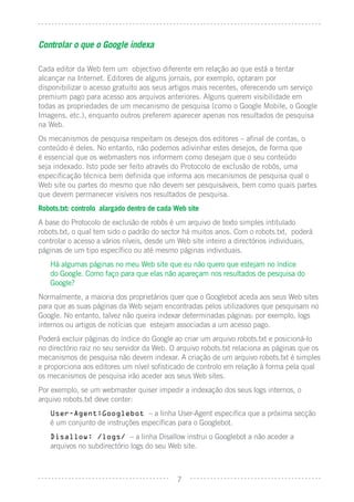Controlar o que o Google indexa

Cada editor da Web tem um objectivo diferente em relação ao que está a tentar
alcançar na Internet. Editores de alguns jornais, por exemplo, optaram por
disponibilizar o acesso gratuito aos seus artigos mais recentes, oferecendo um serviço
premium pago para acesso aos arquivos anteriores. Alguns querem visibilidade em
todas as propriedades de um mecanismo de pesquisa (como o Google Mobile, o Google
Imagens, etc.), enquanto outros preferem aparecer apenas nos resultados de pesquisa
na Web.
Os mecanismos de pesquisa respeitam os desejos dos editores – aﬁnal de contas, o
conteúdo é deles. No entanto, não podemos adivinhar estes desejos, de forma que
é essencial que os webmasters nos informem como desejam que o seu conteúdo
seja indexado. Isto pode ser feito através do Protocolo de exclusão de robôs, uma
especiﬁcação técnica bem deﬁnida que informa aos mecanismos de pesquisa qual o
Web site ou partes do mesmo que não devem ser pesquisáveis, bem como quais partes
que devem permanecer visíveis nos resultados de pesquisa.
Robots.txt: controlo alargado dentro de cada Web site
A base do Protocolo de exclusão de robôs é um arquivo de texto simples intitulado
robots.txt, o qual tem sido o padrão do sector há muitos anos. Com o robots.txt, poderá
controlar o acesso a vários níveis, desde um Web site inteiro a directórios individuais,
páginas de um tipo especíﬁco ou até mesmo páginas individuais.
   Há algumas páginas no meu Web site que eu não quero que estejam no índice
   do Google. Como faço para que elas não apareçam nos resultados de pesquisa do
   Google?
Normalmente, a maioria dos proprietários quer que o Googlebot aceda aos seus Web sites
para que as suas páginas da Web sejam encontradas pelos utilizadores que pesquisam no
Google. No entanto, talvez não queira indexar determinadas páginas: por exemplo, logs
internos ou artigos de notícias que estejam associadas a um acesso pago.
Poderá excluir páginas do índice do Google ao criar um arquivo robots.txt e posicioná-lo
no directório raiz no seu servidor da Web. O arquivo robots.txt relaciona as páginas que os
mecanismos de pesquisa não devem indexar. A criação de um arquivo robots.txt é simples
e proporciona aos editores um nível soﬁsticado de controlo em relação à forma pela qual
os mecanismos de pesquisa irão aceder aos seus Web sites.
Por exemplo, se um webmaster quiser impedir a indexação dos seus logs internos, o
arquivo robots.txt deve conter:
   User-Agent:Googlebot – a linha User-Agent especiﬁca que a próxima secção
   é um conjunto de instruções especíﬁcas para o Googlebot.
   Disallow: /logs/ – a linha Disallow instrui o Googlebot a não aceder a
   arquivos no subdirectório logs do seu Web site.



                                             7
 