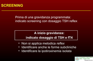 SCREENING
Prima di una gravidanza programmata:
indicato screening con dosaggio TSH reflex

A inizio gravidanza:
indicato dosaggio di TSH e fT4
• Non si applica metodica reflex
• Identificare anche le forme subcliniche
• Identificare la ipotiroxinemia isolata

 