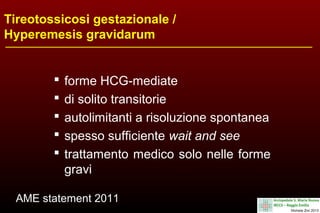 Tireotossicosi gestazionale /
Hyperemesis gravidarum







forme HCG-mediate
di solito transitorie
autolimitanti a risoluzione spontanea
spesso sufficiente wait and see
trattamento medico solo nelle forme
gravi

AME statement 2011

 