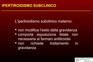 IPERTIROIDISMO SUBCLINICO

L’ipertiroidismo subclinico materno:
 non modifica l’esito della gravidanza
 comporta esposizione fetale non
necessaria ai farmaci antitiroidei
 non
richiede
trattamento
in
gravidanza

 