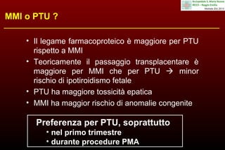 MMI o PTU ?
• Il legame farmacoproteico è maggiore per PTU
rispetto a MMI
• Teoricamente il passaggio transplacentare è
maggiore per MMI che per PTU  minor
rischio di ipotiroidismo fetale
• PTU ha maggiore tossicità epatica
• MMI ha maggior rischio di anomalie congenite

Preferenza per PTU, soprattutto
• nel primo trimestre
• durante procedure PMA

 