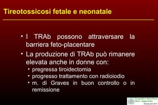 Tireotossicosi fetale e neonatale
• I TRAb possono attraversare la
barriera feto-placentare
• La produzione di TRAb può rimanere
elevata anche in donne con:
• pregressa tiroidectomia
• progresso trattamento con radioiodio
• m. di Graves in buon controllo o in
remissione

 