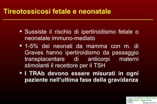 Tireotossicosi fetale e neonatale
 Sussiste il rischio di ipertiroidismo fetale o
neonatale immuno-mediato
 1-5% dei neonati da mamma con m. di
Graves hanno ipertiroidismo da passaggio
transplacentare
di
anticorpi
materni
stimolanti il recettore per il TSH
 I TRAb devono essere misurati in ogni
paziente nell’ultima fase della gravidanza

 