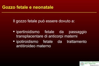 Gozzo fetale e neonatale
Il gozzo fetale può essere dovuto a:
 ipertiroidismo fetale da passaggio
transplacentare di anticorpi materni
 ipotiroidismo fetale da trattamento
antitiroideo materno

 