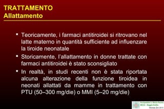 TRATTAMENTO
Allattamento
 Teoricamente, i farmaci antitiroidei si ritrovano nel
latte materno in quantità sufficiente ad influenzare
la tiroide neonatale
 Storicamente, l’allattamento in donne trattate con
farmaci antitiroidei è stato sconsigliato
 In realtà, in studi recenti non è stata riportata
alcuna alterazione della funzione tiroidea in
neonati allattati da mamme in trattamento con
PTU (50–300 mg/die) o MMI (5–20 mg/die)

 