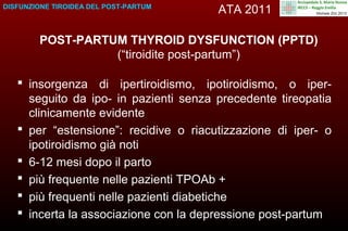 DISFUNZIONE TIROIDEA DEL POST-PARTUM

ATA 2011

POST-PARTUM THYROID DYSFUNCTION (PPTD)
(“tiroidite post-partum”)
 insorgenza di ipertiroidismo, ipotiroidismo, o iperseguito da ipo- in pazienti senza precedente tireopatia
clinicamente evidente
 per “estensione”: recidive o riacutizzazione di iper- o
ipotiroidismo già noti
 6-12 mesi dopo il parto
 più frequente nelle pazienti TPOAb +
 più frequenti nelle pazienti diabetiche
 incerta la associazione con la depressione post-partum

 