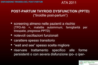 DISFUNZIONE TIROIDEA DEL POST-PARTUM

ATA 2011

POST-PARTUM THYROID DYSFUNCTION (PPTD)
(“tiroidite post-partum”)
 screening almeno nelle pazienti a rischio
(TPO-Ab +, malattie autoimmuni,
tireopatie, pregressa PPTD)






famigliarità

per

notevoli oscillazioni funzionali
carattere spesso transitorio
“wait and see” spesso scelta migliore
riservare trattamento specifico alle forme
persistenti o con severa disfunzione ipo- o iper-

 