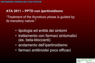 DISFUNZIONE TIROIDEA DEL POST-PARTUM

ATA 2011 – PPTD con ipertiroidismo
“Treatment of the thyrotoxic phase is guided by
its transitory nature.”

• tipologia ed entità dei sintomi
• trattamento con farmaci sintomatici
(es. beta-bloccanti)
• andamento dell’ipertiroidismo
• farmaci antitiroidei poco efficaci

 