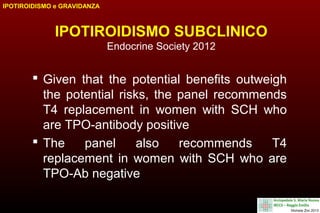 IPOTIROIDISMO e GRAVIDANZA

IPOTIROIDISMO SUBCLINICO
Endocrine Society 2012

 Given that the potential benefits outweigh
the potential risks, the panel recommends
T4 replacement in women with SCH who
are TPO-antibody positive
 The
panel
also
recommends
T4
replacement in women with SCH who are
TPO-Ab negative

 