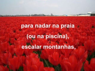 para nadar na praia  (ou na piscina),  escalar montanhas, 