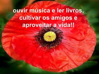 ouvir música e ler livros, cultivar os amigos e aproveitar a vida!! 
