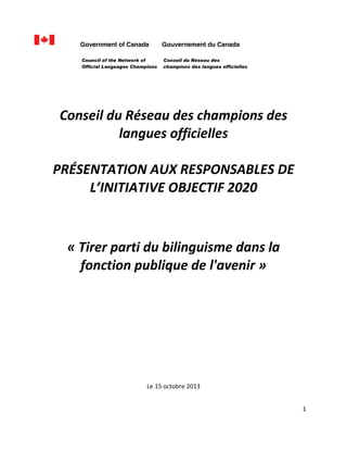  
Government of Canada
Council of the Network of
Official Languages Champions

  
  

Gouvernement du Canada
Conseil du Réseau des
champions des langues officielles

  
Conseil  du  Réseau  des  champions  des  
langues  officielles  
  
PRÉSENTATION  AUX  RESPONSABLES  DE  
OBJECTIF  2020  

  
  
  
  
  

«  Tirer  parti  du  bilinguisme  dans  la  
fonction  publique  de  l'avenir  »  
  
  
  
  
  
  
  
  
  
  
  
  
  
Le  15  octobre  2013  
1  
  
  

 