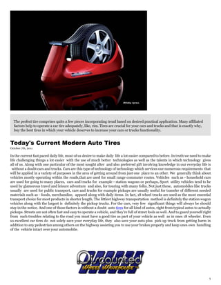 The perfect tire comprises quite a few pieces incorporating tread based on desired practical application. Many affiliated
  factors help to operate a car tire adequately, like, rim. Tires are crucial for your cars and trucks and that is exactly why,
  buy the best tires in which your vehicle deserves to increase your cars or trucks functionality.


Today's Current Modern Auto Tires
October 7th, 2011

In the current fast paced daily life, most of us desire to make daily life a lot easier compared to before. In truth we need to make
life challenging things a lot easier with the use of much better technologies as well as the talents in which technology gives
all of us. Along with one particular of the most sought after and also preferred gift involving knowledge in our everyday life is
 without a doubt cars and trucks. Cars are this type of technology of technology which services our numerous requirements that
will be applied in a variety of purposes in the area of getting around from just one place to an other. We generally think about
vehicles mostly operating within the roads,that are used for small range commuter routes. Vehicles such as - household cars
are used for going to many places, cars and trucks for example - station wagons or perhaps, Sport utility vehicles tend to be
used by glamorous travel and leisure adventure and also, for touring with many folks. Not just these, automobiles like trucks
usually are used for public transport, cars and trucks for example pickups are usually useful for transfer of different needed
materials such as - foods, merchandise, apparel along with daily items. In fact, 18 wheel trucks are used as the most essential
transport choice for most products in shorter length. The littlest highway transportation method is definitely the station wagon
vehicles along with the largest is definitely the pickup trucks. For the cars, very few significant things will always be should
stay in the notice. And one of those factors is without a doubt auto tires for all kind of autos, right from typical autos to actually
pickups. Streets are not often fast and easy to operate a vehicle, and they're full of street fools as well. And to guard yourself right
from such troubles relating to the road you must have a good tire as part of your vehicle as well as in ones 18 wheeler. Even
so excellent car tires do not solely save your everyday life, they also save your auto plus pick up truck from getting harm in
addition to any pedestrian among others on the highway assisting you to use your brakes properly and keep ones own handling
of the vehicle intact over your automobile.




                                                                                                                                      1
 