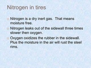 Nitrogen in tires
 Nitrogen is a dry inert gas. That means
moisture free.
 Nitrogen leaks out of the sidewall three times
slower then oxygen.
 Oxygen oxidizes the rubber in the sidewall.
Plus the moisture in the air will rust the steel
rims.
 