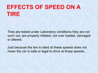 EFFECTS OF SPEED ON A
TIRE
Tires are tested under Laboratory conditions they are not
worn out, are properly inflated, not over loaded, damaged
or altered.
Just because the tire is rated at these speeds does not
mean the car is safe or legal to drive at those speeds.
 