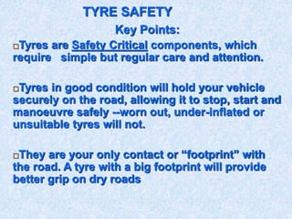 TYRE SAFETY
Key Points:
Tyres are Safety Critical components, which
require simple but regular care and attention.
Tyres in good condition will hold your vehicle
securely on the road, allowing it to stop, start and
manoeuvre safely --worn out, under-inflated or
unsuitable tyres will not.
They are your only contact or “footprint” with
the road. A tyre with a big footprint will provide
better grip on dry roads
 