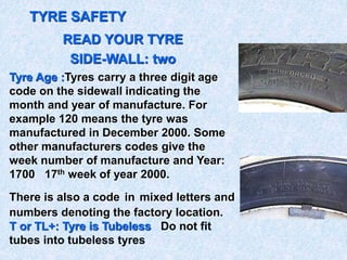 TYRE SAFETY
READ YOUR TYRE
SIDE-WALL: two
Tyre Age :Tyres carry a three digit age
code on the sidewall indicating the
month and year of manufacture. For
example 120 means the tyre was
manufactured in December 2000. Some
other manufacturers codes give the
week number of manufacture and Year:
1700 17th week of year 2000.
There is also a code in mixed letters and
numbers denoting the factory location.
T or TL+: Tyre is Tubeless Do not fit
tubes into tubeless tyres
 