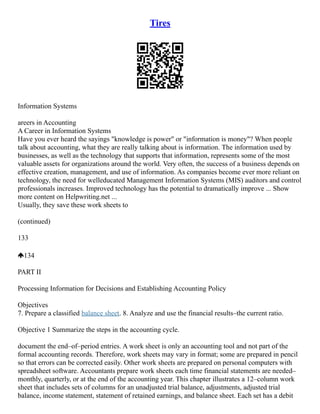 Tires
Information Systems
areers in Accounting
A Career in Information Systems
Have you ever heard the sayings "knowledge is power" or "information is money"? When people
talk about accounting, what they are really talking about is information. The information used by
businesses, as well as the technology that supports that information, represents some of the most
valuable assets for organizations around the world. Very often, the success of a business depends on
effective creation, management, and use of information. As companies become ever more reliant on
technology, the need for welleducated Management Information Systems (MIS) auditors and control
professionals increases. Improved technology has the potential to dramatically improve ... Show
more content on Helpwriting.net ...
Usually, they save these work sheets to
(continued)
133
134
PART II
Processing Information for Decisions and Establishing Accounting Policy
Objectives
7. Prepare a classified balance sheet. 8. Analyze and use the financial results–the current ratio.
Objective 1 Summarize the steps in the accounting cycle.
document the end–of–period entries. A work sheet is only an accounting tool and not part of the
formal accounting records. Therefore, work sheets may vary in format; some are prepared in pencil
so that errors can be corrected easily. Other work sheets are prepared on personal computers with
spreadsheet software. Accountants prepare work sheets each time financial statements are needed–
monthly, quarterly, or at the end of the accounting year. This chapter illustrates a 12–column work
sheet that includes sets of columns for an unadjusted trial balance, adjustments, adjusted trial
balance, income statement, statement of retained earnings, and balance sheet. Each set has a debit
 