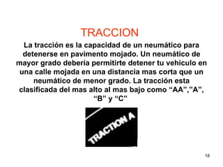 TRACCION La tracción es la capacidad de un neumático para detenerse en pavimento mojado. Un neumático de mayor grado debería permitirte detener tu vehiculo en una calle mojada en una distancia mas corta que un neumático de menor grado. La tracción esta clasificada del mas alto al mas bajo como “AA”,”A”, “B” y “C”  TIRE SAFETY  SEGURIDAD DE NEUMATICOS 
