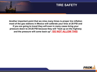 8
Another important point that we miss many times is proper tire inflation
most of the gas stations in Mexico will calibrate your tires at 28 PSI and
if you are going to travel they will even in many cases bring your
pressure down to 24-26 PSI because they will “heat up on the highway
and the pressure will come back up”. DO NOT ALLOW THIS
TIRE SAFETY
 