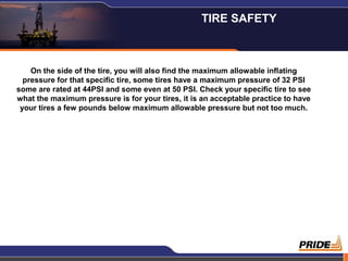 9
On the side of the tire, you will also find the maximum allowable inflating
pressure for that specific tire, some tires have a maximum pressure of 32 PSI
some are rated at 44PSI and some even at 50 PSI. Check your specific tire to see
what the maximum pressure is for your tires, it is an acceptable practice to have
your tires a few pounds below maximum allowable pressure but not too much.
TIRE SAFETY
 