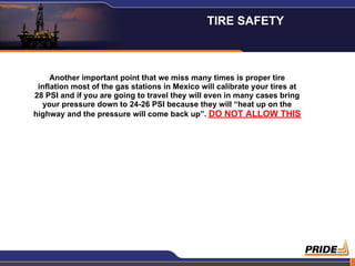Another important point that we miss many times is proper tire
inflation most of the gas stations in Mexico will calibrate your tires at
28 PSI and if you are going to travel they will even in many cases bring
your pressure down to 24-26 PSI because they will “heat up on the
highway and the pressure will come back up”. DO NOT ALLOW THIS
TIRE SAFETY
 