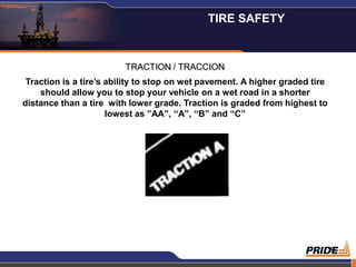 TIRE SAFETY


                         TRACTION / TRACCION
 Traction is a tire’s ability to stop on wet pavement. A higher graded tire
    should allow you to stop your vehicle on a wet road in a shorter
distance than a tire with lower grade. Traction is graded from highest to
                      lowest as ”AA”, “A”, “B” and “C”




                                                                          19
 