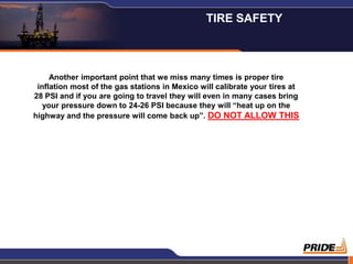 TIRE SAFETY



     Another important point that we miss many times is proper tire
 inflation most of the gas stations in Mexico will calibrate your tires at
28 PSI and if you are going to travel they will even in many cases bring
   your pressure down to 24-26 PSI because they will “heat up on the
highway and the pressure will come back up”. DO NOT ALLOW THIS




                                                                             8
 