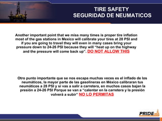 Another important point that we miss many times is proper tire inflation most of the gas stations in Mexico will calibrate your tires at 28 PSI and if you are going to travel they will even in many cases bring your pressure down to 24-26 PSI because they will “heat up on the highway and the pressure will come back up”.  DO NOT ALLOW THIS Otro punto importante que se nos escapa muchas veces es el inflado de los neumáticos, la mayor parte de las gasolineras en México calibraran tus neumáticos a 28 PSI y si vas a salir a carretera, en muchos casos bajan la presión a 24-26 PSI Porque se van a “calentar en la carretera y la presión volverá a subir”  NO LO PERMITAS TIRE SAFETY  SEGURIDAD DE NEUMATICOS 