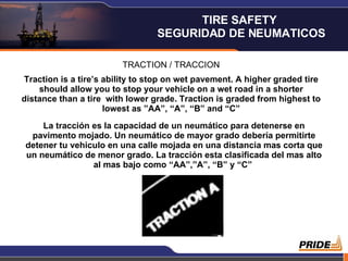 TRACTION / TRACCION Traction is a tire’s ability to stop on wet pavement. A higher graded tire should allow you to stop your vehicle on a wet road in a shorter distance than a tire  with lower grade. Traction is graded from highest to lowest as ”AA”, “A”, “B” and “C” La tracción es la capacidad de un neumático para detenerse en pavimento mojado. Un neumático de mayor grado debería permitirte detener tu vehiculo en una calle mojada en una distancia mas corta que un neumático de menor grado. La tracción esta clasificada del mas alto al mas bajo como “AA”,”A”, “B” y “C”  TIRE SAFETY  SEGURIDAD DE NEUMATICOS 