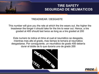 TREADWEAR / DESGASTE This number will give you the rate at which the tire wears out, the higher the treadwear the longer it should take for the tire to wear out. Hence, a tire graded at 400 should last twice as long as a tire graded at 200 Este numero te indica el ritmo al cual el neumático se desgasta, mientras mas alto el grado, mas tiempo le tomara al neumático desgastarse. Por consiguiente, un neumático de grado 400 debería durar el doble de lo que duraría uno de grado 200 TIRE SAFETY  SEGURIDAD DE NEUMATICOS 