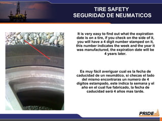 It is very easy to find out what the expiration date is on a tire, if you check on the side of it, you will have a 4 digit number stamped on it, this number indicates the week and the year it was manufactured, the expiration date will be 4 years later. Es muy fácil averiguar cual es la fecha de caducidad de un neumático, si checas el lado del mismo encontraras un numero de 4 dígitos estampado, este indica la semana y el año en el cual fue fabricado, la fecha de caducidad será 4 años mas tarde. TIRE SAFETY  SEGURIDAD DE NEUMATICOS 