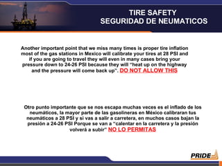 Another important point that we miss many times is proper tire inflation most of the gas stations in Mexico will calibrate your tires at 28 PSI and if you are going to travel they will even in many cases bring your pressure down to 24-26 PSI because they will “heat up on the highway and the pressure will come back up”.  DO NOT ALLOW THIS Otro punto importante que se nos escapa muchas veces es el inflado de los neumáticos, la mayor parte de las gasolineras en México calibraran tus neumáticos a 28 PSI y si vas a salir a carretera, en muchos casos bajan la presión a 24-26 PSI Porque se van a “calentar en la carretera y la presión volverá a subir”  NO LO PERMITAS TIRE SAFETY  SEGURIDAD DE NEUMATICOS 