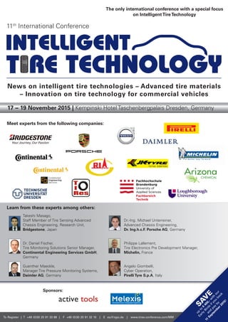 To Register | T +49 (0)30 20 91 33 88 | F +49 (0)30 20 91 32 10 | E eq@iqpc.de | www.tires-conference.com/MM
Learn from these experts among others:
17 − 19 November 2015 | Kempinski Hotel Taschenbergpalais Dresden, Germany
News on intelligent tire technologies – Advanced tire materials
– Innovation on tire technology for commercial vehicles
11th
International Conference
Dr.-Ing. Michael Unterreiner,
Advanced Chassis Engineering,
Dr. Ing.h.c.F. Porsche AG, Germany
Philippe Lallement,
Tire Electronics Pre Development Manager,
Michelin, France
Angelo Giombelli,
Cyber Operation,
Pirelli Tyre S.p.A, Italy
Takeshi Masago,
Staff Member of Tire Sensing Advanced
Chassis Engineering, Research Unit,
Bridgestone, Japan
Dr. Daniel Fischer,
Tire Monitoring Solutions Senior Manager,
Continental Engineering Services GmbH,
Germany
Guenther Maeckle,
Manager Tire Pressure Monitoring Systems,
Daimler AG, Germany
Meet experts from the following companies:
The only international conference with a special focus
on IntelligentTireTechnology
SA
V
E
up
to
€
400,-w
ith
our
Early
Birds
ifyou
book
and
pay
by
11
Septem
ber2015!
Sponsors:
 