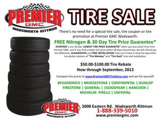 There’s no need for a special tire sale, tire coupon or tire
            promotion at Premier GMC Wadsworth.
FREE Nitrogen & 30 Day Tire Price Guarantee*
 EVERYDAY is our 30 day "LOWEST TIRE PRICE GUARANTEE" when you buy select tires from
Premier GMC, and IF you find a better tire price within 30 days of purchase, we will refund you
the difference, GUARANTEED and FREE INSTALLATION if we can’t meet or beat the big online
          tire dealer retailers of “Tire Monkey” and “Tire Rack” tires and installation.


                      $50.00-$100.00 Tire Rebate
                     Now through September, 2012
  Compare tire prices at www.PremierGMCTireStore.com and see for yourself.

   BFGOODRICH | BRIDGESTONE | CONTINENTAL | DUNLOP
     FIRESTONE | GENERAL | |GOODYEAR | HANCOOK |
             MICHELIN PIRELLI | UNIYOYAL


                         2000 Eastern Rd. Wadsworth Rittman
                                       1-888-339-5010
                                      www.premiergmc.com
 