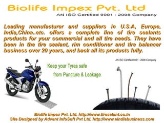 Leading manufacturer and suppliers in U.S.A, Europe,
India,China..etc. offers a complete line of tire sealants
products for your commercial and all tire needs. They have
been in the tire sealant, rim conditioner and tire balancer
business over 20 years, and back all its products fully.




              Biolife Impex Pvt. Ltd. http://www.tireselant.co.in
  Site Designed by Advent InfoSoft Pvt Ltd. http://www.eindiabusiness.com
 