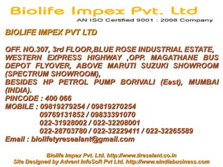 BIOLIFE IMPEX PVT LTD

OFF. NO.307, 3rd FLOOR,BLUE ROSE INDUSTRIAL ESTATE,
WESTERN EXPRESS HIGHWAY ,OPP. MAGATHANE BUS
DEPOT FLYOVER, ABOVE MARUTI SUZUKI SHOWROOM
(SPECTRUM SHOWROOM),
BESIDES HP PETROL PUMP BORIVALI (East), MUMBAI
(INDIA).
PINCODE : 400 066
MOBILE : 09819279254 / 09819270254
          09769131852 / 09833391070
          022-31928002 / 022-32208001
          022-28703780 / 022-32229411 / 022-32265589
Email : biolifetyresealant@gmail.com

              Biolife Impex Pvt. Ltd. http://www.tireselant.co.in
  Site Designed by Advent InfoSoft Pvt Ltd. http://www.eindiabusiness.com
 