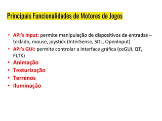 Principais Funcionalidades de Motores de Jogos
• API’s Input: permite manipulação de dispositivos de entradas –
teclado, mouse, joystick (InterSense, SDL, OpenInput)
• API’s GUI: permite controlar a interface gráfica (ceGUI, QT,
FLTK)
• Animação
• Texturização
• Terrenos
• Iluminação
 