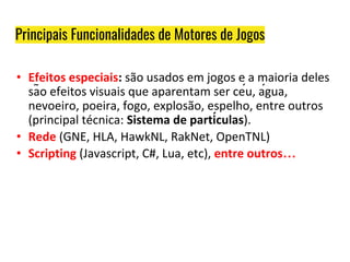 Principais Funcionalidades de Motores de Jogos
• Efeitos especiais: são usados em jogos e a maioria deles
são efeitos visuais que aparentam ser céu, água,
nevoeiro, poeira, fogo, explosão, espelho, entre outros
(principal técnica: Sistema de partículas).
• Rede (GNE, HLA, HawkNL, RakNet, OpenTNL)
• Scripting (Javascript, C#, Lua, etc), entre outros…
 