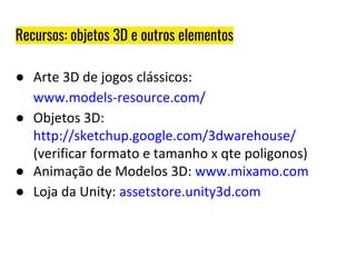 ● Arte 3D de jogos clássicos:
www.models-resource.com/
● Objetos 3D:
http://sketchup.google.com/3dwarehouse/
(verificar formato e tamanho x qte poligonos)
● Animação de Modelos 3D: www.mixamo.com
● Loja da Unity: assetstore.unity3d.com
Recursos: objetos 3D e outros elementos
 