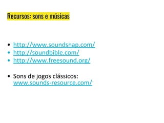 Recursos: sons e músicas
• http://www.soundsnap.com/
• http://soundbible.com/
• http://www.freesound.org/
• Sons de jogos clássicos:
www.sounds-resource.com/
 
