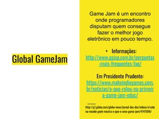 Global GameJam
Game Jam é um encontro
onde programadores
disputam quem consegue
fazer o melhor jogo
eletrônico em pouco tempo.
+ Informações:
http://www.ggjsp.com.br/perguntas
-mais-frequentes-faq/
Em Presidente Prudente:
https://www.makeindiegames.com.
br/noticias/o-que-rolou-na-primeir
a-game-jam-educ/
http://g1.globo.com/globo-news/jornal-das-dez/videos/v/colu
na-mundo-geek-mostra-o-que-e-uma-game-jam/4747096/
 